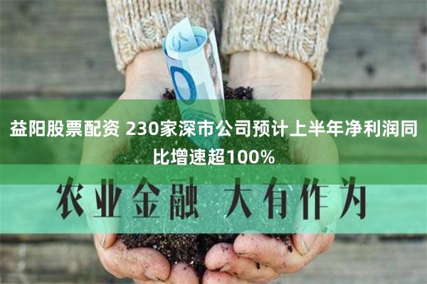 益阳股票配资 230家深市公司预计上半年净利润同比增速超100%