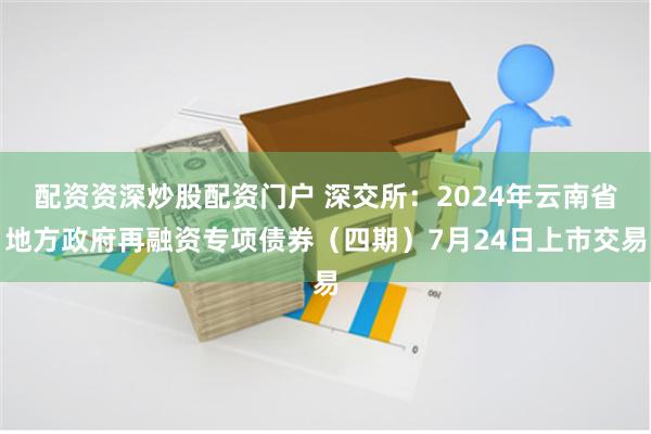 配资资深炒股配资门户 深交所：2024年云南省地方政府再融资专项债券（四期）7月24日上市交易