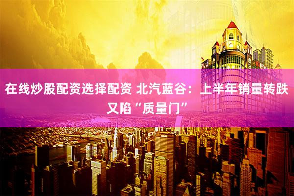 在线炒股配资选择配资 北汽蓝谷：上半年销量转跌又陷“质量门”