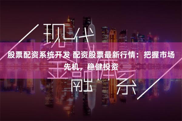 股票配资系统开发 配资股票最新行情：把握市场先机，稳健投资