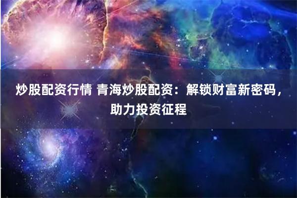 炒股配资行情 青海炒股配资：解锁财富新密码，助力投资征程