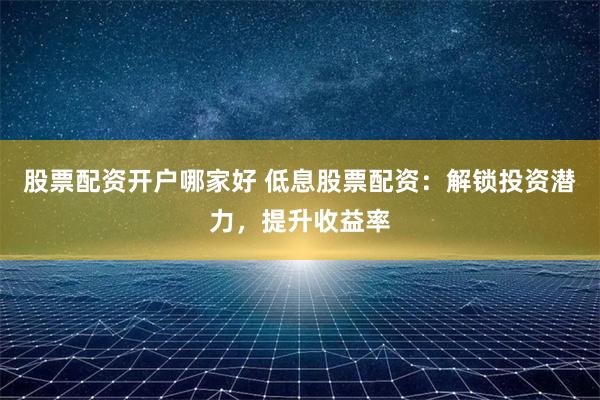 股票配资开户哪家好 低息股票配资：解锁投资潜力，提升收益率