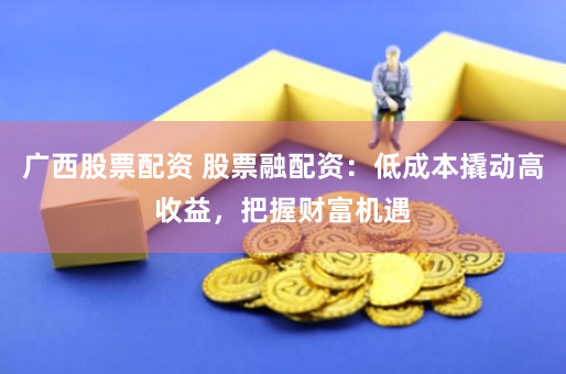广西股票配资 股票融配资：低成本撬动高收益，把握财富机遇