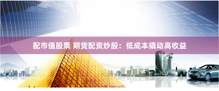 配市值股票 期货配资炒股：低成本撬动高收益
