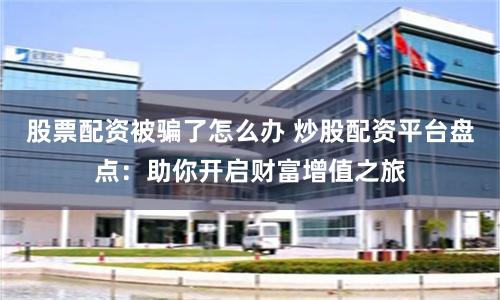 股票配资被骗了怎么办 炒股配资平台盘点：助你开启财富增值之旅
