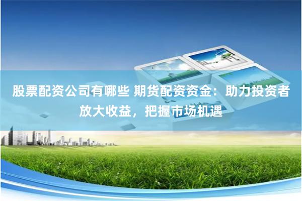 股票配资公司有哪些 期货配资资金：助力投资者放大收益，把握市场机遇