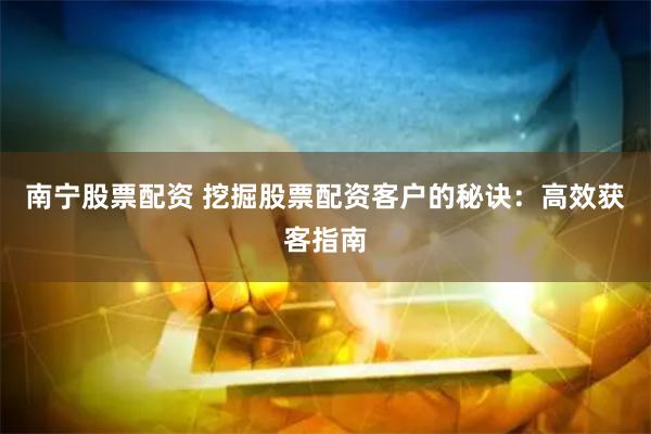 南宁股票配资 挖掘股票配资客户的秘诀：高效获客指南