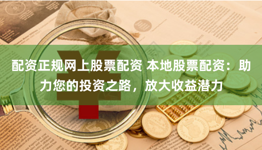 配资正规网上股票配资 本地股票配资：助力您的投资之路，放大收益潜力