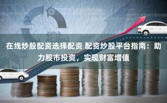 在线炒股配资选择配资 配资炒股平台指南：助力股市投资，实现财富增值