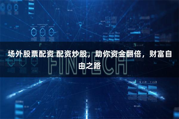 场外股票配资 配资炒股，助你资金翻倍，财富自由之路