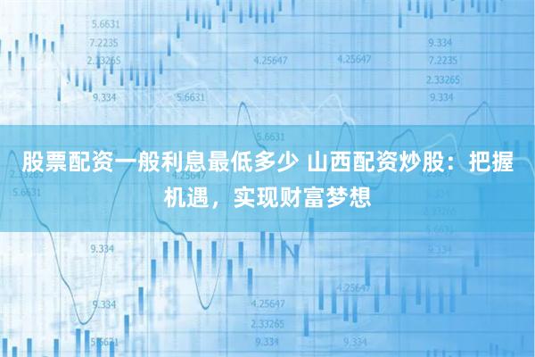 股票配资一般利息最低多少 山西配资炒股：把握机遇，实现财富梦想
