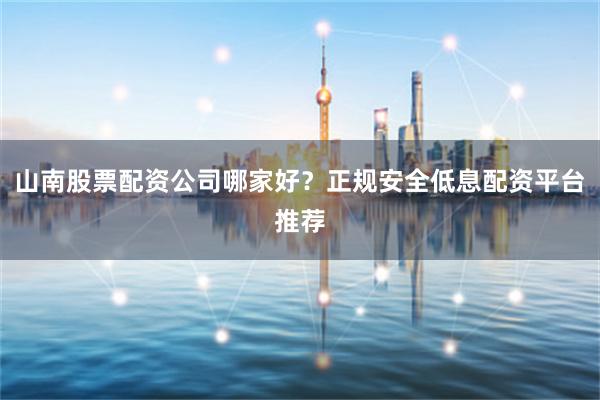 山南股票配资公司哪家好？正规安全低息配资平台推荐