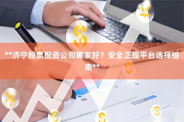 **济宁股票配资公司哪家好？安全正规平台选择指南**